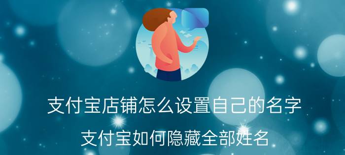 支付宝店铺怎么设置自己的名字 支付宝如何隐藏全部姓名？